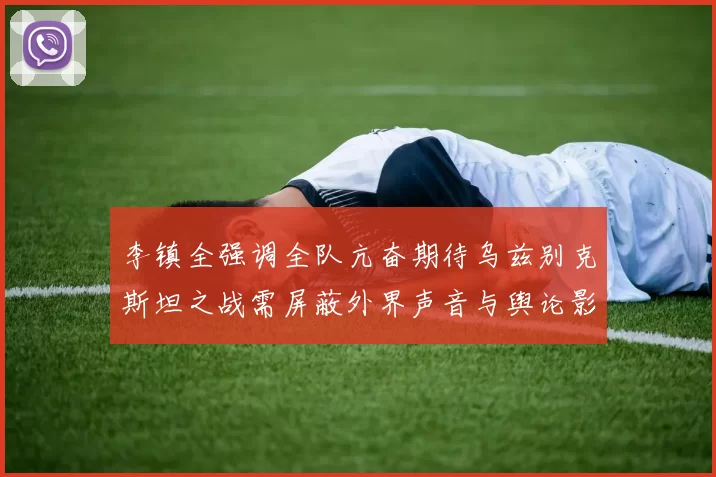 李镇全强调全队亢奋期待乌兹别克斯坦之战需屏蔽外界声音与舆论影响
