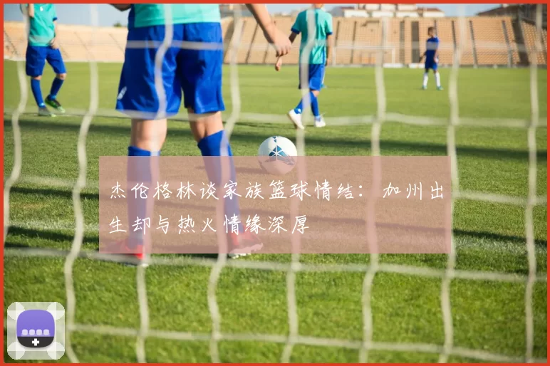 杰伦格林谈家族篮球情结：加州出生却与热火情缘深厚