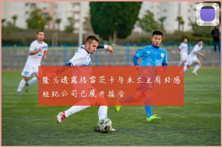 隆戈透露格雷茨卡与米兰互有好感经纪公司已展开接洽