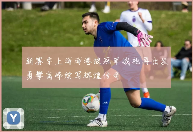 新赛季上海海港披冠军战袍再出发勇攀高峰续写辉煌传奇