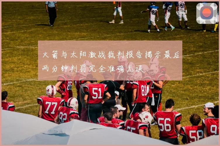 火箭与太阳激战裁判报告揭示最后两分钟判罚完全准确无误