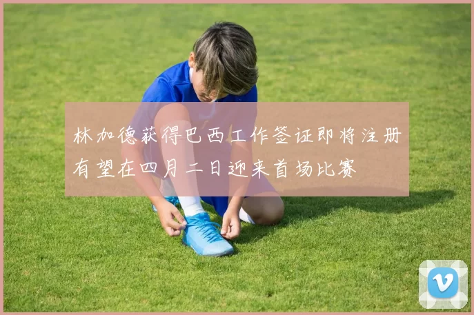 林加德获得巴西工作签证即将注册有望在四月二日迎来首场比赛