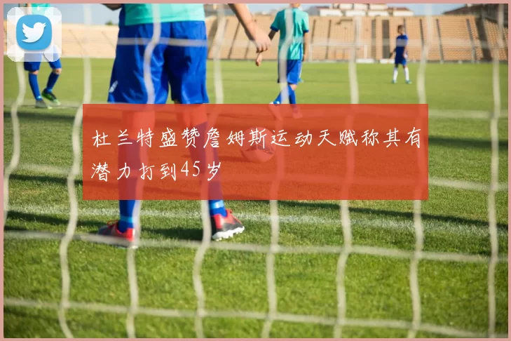 杜兰特盛赞詹姆斯运动天赋称其有潜力打到45岁