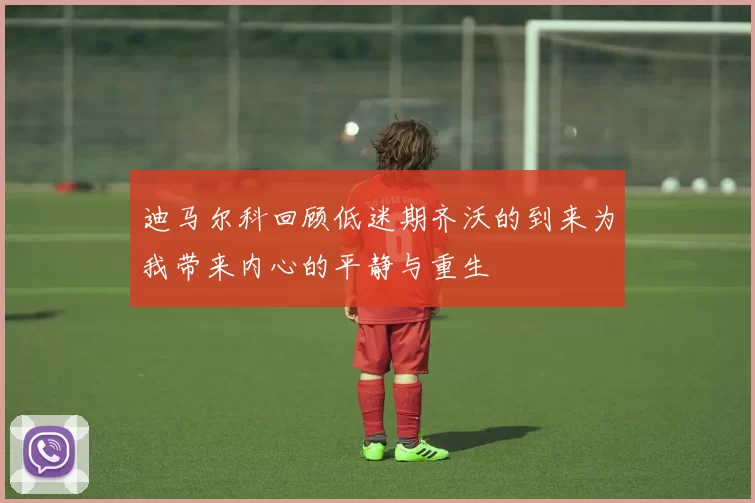 迪马尔科回顾低迷期齐沃的到来为我带来内心的平静与重生
