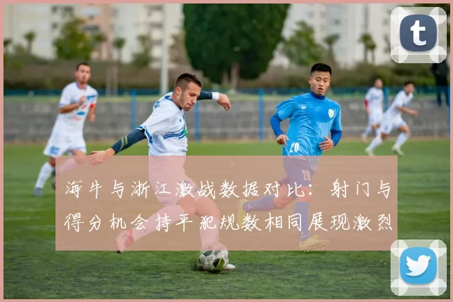 海牛与浙江激战数据对比：射门与得分机会持平犯规数相同展现激烈竞争
