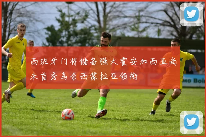 西班牙门将储备强大霍安加西亚尚未首秀乌奈西蒙拉亚领衔