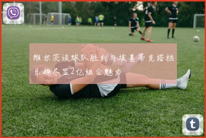 维尔茨谈球队胜利与埃基蒂克搭档乐趣尽显2亿组合魅力
