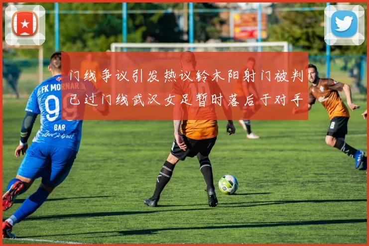门线争议引发热议铃木阳射门被判已过门线武汉女足暂时落后于对手