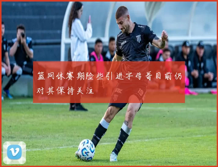 篮网休赛期险些引进字母哥目前仍对其保持关注