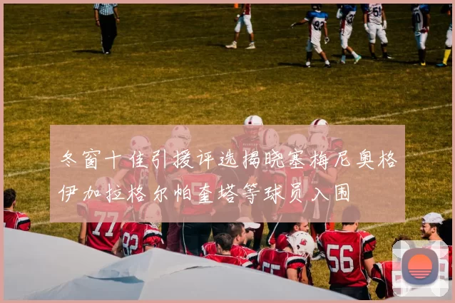 冬窗十佳引援评选揭晓塞梅尼奥格伊加拉格尔帕奎塔等球员入围