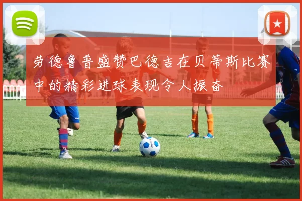 劳德鲁普盛赞巴德吉在贝蒂斯比赛中的精彩进球表现令人振奋