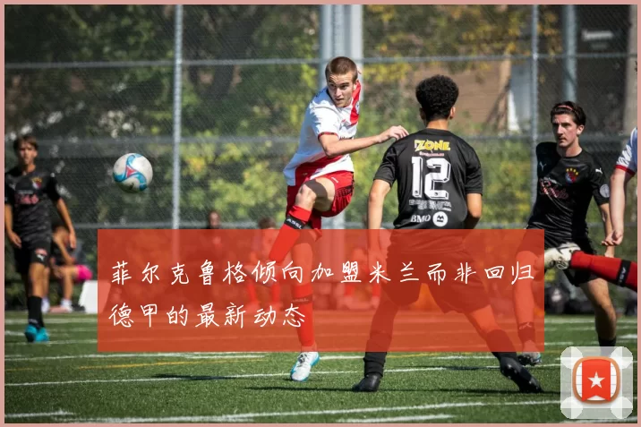 菲尔克鲁格倾向加盟米兰而非回归德甲的最新动态