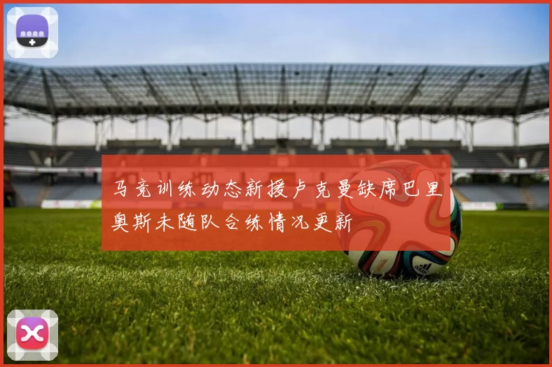 马竞训练动态新援卢克曼缺席巴里奥斯未随队合练情况更新