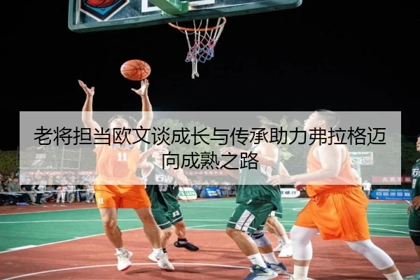 老将担当欧文谈成长与传承助力弗拉格迈向成熟之路（kaiyun）